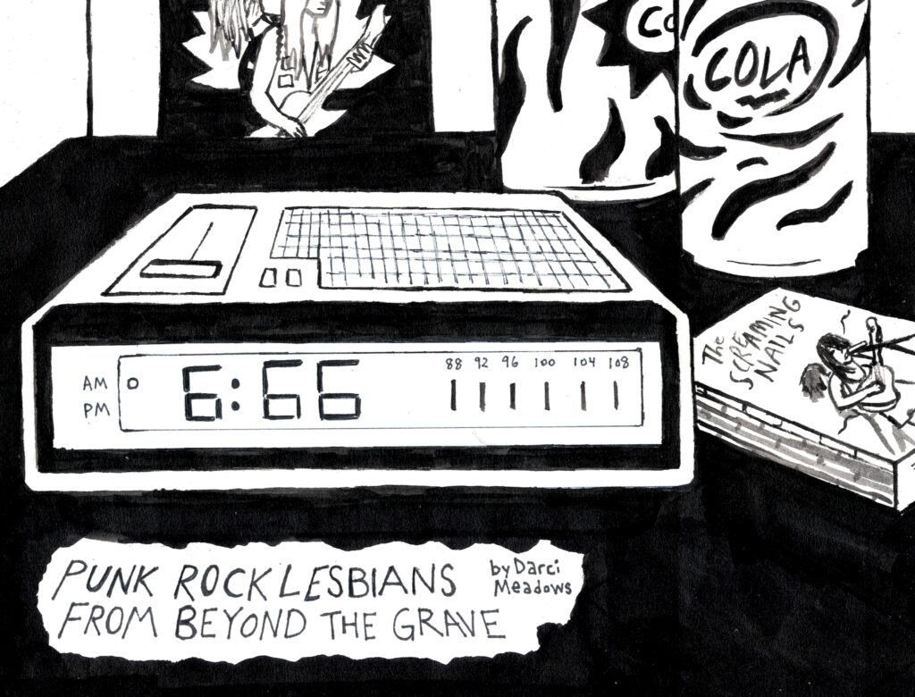 A black and white image that shows an alarm clock radio with the time 6:66. Next to the clock is a The Screaming Nails cassette and behind it two empty cola cans and a poster of The Screaming Nails. The text reads: "Punk Rock Lesbians from Beyond the Grave" by Darci Meadows, Art by Sara Century
